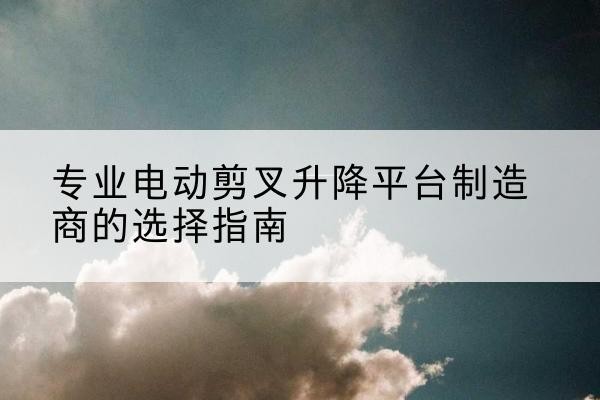 吴川电动剪叉升降平台厂家-专业电动剪叉升降平台制造商的选择指南