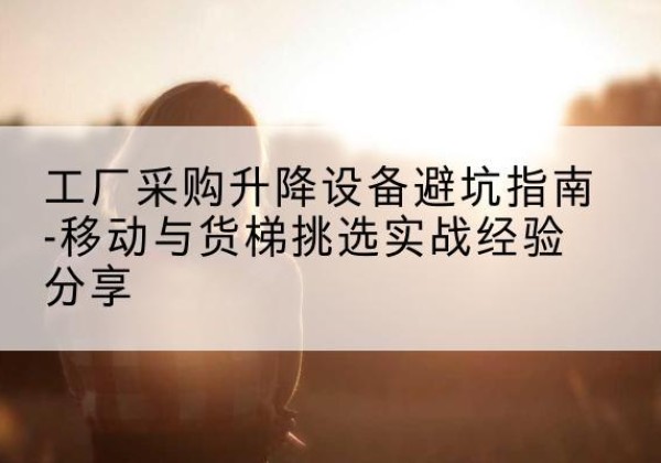 吴川移动式升降机怎么选-工厂采购升降设备避坑指南-移动与货梯挑选实战经验分享