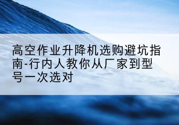 吴川升降平台厂家-高空作业升降机选购避坑指南-行内人教你从厂家到型号一次选对