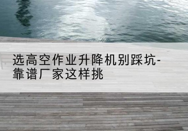 吴川剪叉式升降机厂家-选高空作业升降机别踩坑-靠谱厂家这样挑