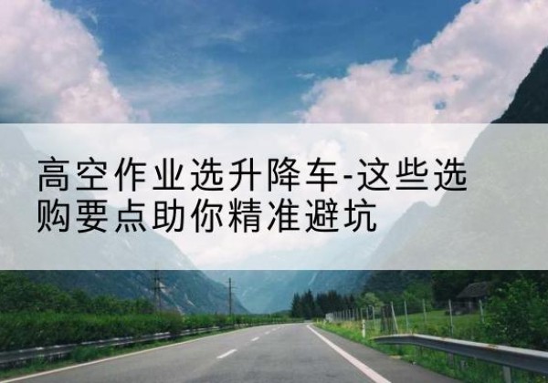 吴川升降车厂家-高空作业选升降车-这些选购要点助你*避坑