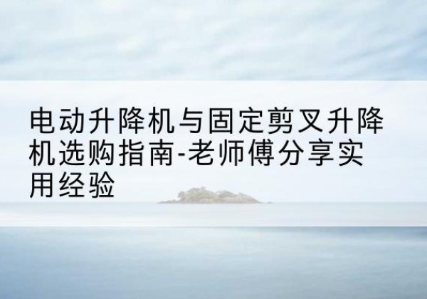 吴川电动升降机怎么选-电动升降机与固定剪叉升降机选购指南-老师傅分享实用经验