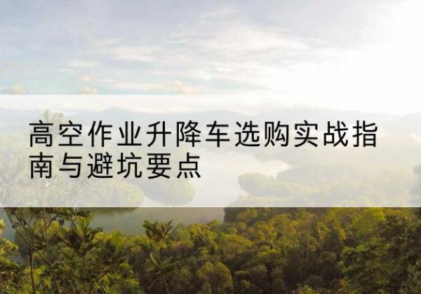 吴川升降车怎么选-高空作业升降车选购实战指南与避坑要点