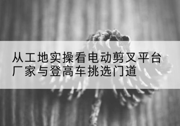 吴川电动剪叉升降平台厂家-从工地实操看电动剪叉平台厂家与登高车挑选门道