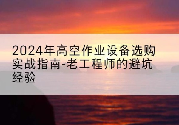 吴川高空作业升降机厂家推荐-2024年高空作业设备选购实战指南-老工程师的避坑经验